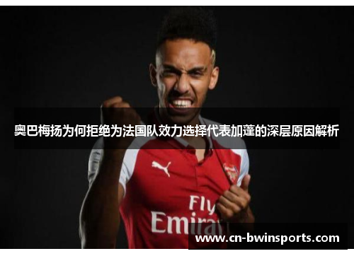 奥巴梅扬为何拒绝为法国队效力选择代表加蓬的深层原因解析 奥巴梅扬为何拒绝为法国队效力选择代表加蓬的深层原因解析