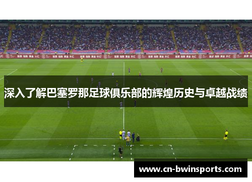 深入了解巴塞罗那足球俱乐部的辉煌历史与卓越战绩